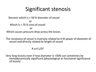 Significant stenosis
Stenosis which is > 50 % diameter of vessel
or
Which is > 70 % area of vessel
or
Which causes pressure drop across the lesion.
The resistance of vessel is inversely related to 4 th power of diameter of
vessel and directly related to length of vessel
R α K L/D4
Very long lesions even if max diameter is <50% can sometimes be
hemodynamically significant (physiological or functional significance
of lesion)
 