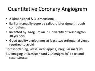 Quantitative Coronary Angiogram
• 2 Dimensional & 3 Dimensional.
• Earlier manually done by calipers later done through
computers.
• Invented by Greg Brown in University of Washington
30 yrs back
• Good quality angiograms at least two orthogonal views
required to avoid
foreshortening, vessel overlapping, irregular margins.
3 D imaging utilizes standard 2 D images 30` apart and
reconstructs
 