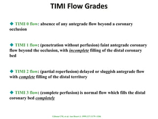 TIMI Flow Grades
 TIMI 0 flow: absence of any antegrade flow beyond a coronary
occlusion
 TIMI 1 flow: (penetration without perfusion) faint antegrade coronary
flow beyond the occlusion, with incomplete filling of the distal coronary
bed
 TIMI 2 flow: (partial reperfusion) delayed or sluggish antegrade flow
with complete filling of the distal territory
 TIMI 3 flow: (complete perfusion) is normal flow which fills the distal
coronary bed completely
Gibson CM, et al. Am Heart J. 1999;137:1179–1184
 