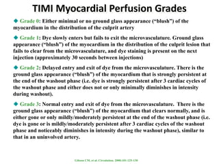 TIMI Myocardial Perfusion Grades
 Grade 0: Either minimal or no ground glass appearance (“blush”) of the
myocardium in the distribution of the culprit artery
 Grade 1: Dye slowly enters but fails to exit the microvasculature. Ground glass
appearance (“blush”) of the myocardium in the distribution of the culprit lesion that
fails to clear from the microvasculature, and dye staining is present on the next
injection (approximately 30 seconds between injections)
 Grade 2: Delayed entry and exit of dye from the microvasculature. There is the
ground glass appearance (“blush”) of the myocardium that is strongly persistent at
the end of the washout phase (i.e. dye is strongly persistent after 3 cardiac cycles of
the washout phase and either does not or only minimally diminishes in intensity
during washout).
 Grade 3: Normal entry and exit of dye from the microvasculature. There is the
ground glass appearance (“blush”) of the myocardium that clears normally, and is
either gone or only mildly/moderately persistent at the end of the washout phase (i.e.
dye is gone or is mildly/moderately persistent after 3 cardiac cycles of the washout
phase and noticeably diminishes in intensity during the washout phase), similar to
that in an uninvolved artery.
Gibson CM, et al. Circulation. 2000;101:125-130
 
