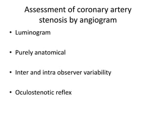 Assessment of coronary artery
stenosis by angiogram
• Luminogram
• Purely anatomical
• Inter and intra observer variability
• Oculostenotic reflex
 