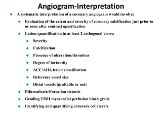 Angiogram-Interpretation
 A systematic interpretation of a coronary angiogram would involve:
 Evaluation of the extent and severity of coronary calcification just prior to
or soon after contrast opacification
 Lesion quantification in at least 2 orthogonal views:
 Severity
 Calcification
 Presence of ulceration/thrombus
 Degree of tortuosity
 ACC/AHA lesion classification
 Reference vessel size
 Distal vessels (graftable or not)
 Bifurcation/trifurcation stenosis
 Grading TIMI myocardial perfusion blush grade
 Identifying and quantifying coronary collaterals
 