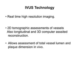 IVUS Technology
• Real time high resolution imaging.
• 2D tomographic assessments of vessels
Also longitudinal and 3D computer asssited
reconstruction.
• Allows assessment of total vessel lumen and
plaque dimension in vivo.
 