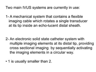 Two main IVUS systems are currently in use:
1- A mechanical system that contains a flexible
imaging cable which rotates a single transducer
at its tip inside an echo-lucent distal sheath.
2- An electronic solid state catheter system with
multiple imaging elements at its distal tip, providing
cross sectional imaging by sequentially activating
the imaging elements in a circular way.
• 1 is usually smaller than 2.
 
