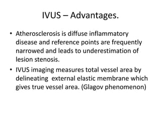 IVUS – Advantages.
• Atherosclerosis is diffuse inflammatory
disease and reference points are frequently
narrowed and leads to underestimation of
lesion stenosis.
• IVUS imaging measures total vessel area by
delineating external elastic membrane which
gives true vessel area. (Glagov phenomenon)
 