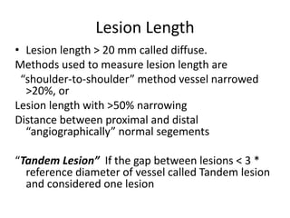 Lesion Length
• Lesion length > 20 mm called diffuse.
Methods used to measure lesion length are
“shoulder-to-shoulder” method vessel narrowed
>20%, or
Lesion length with >50% narrowing
Distance between proximal and distal
“angiographically” normal segements
“Tandem Lesion” If the gap between lesions < 3 *
reference diameter of vessel called Tandem lesion
and considered one lesion
 
