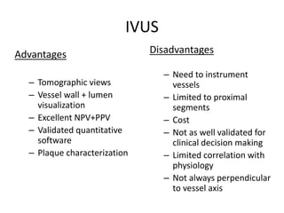 IVUS
Advantages
– Tomographic views
– Vessel wall + lumen
visualization
– Excellent NPV+PPV
– Validated quantitative
software
– Plaque characterization
Disadvantages
– Need to instrument
vessels
– Limited to proximal
segments
– Cost
– Not as well validated for
clinical decision making
– Limited correlation with
physiology
– Not always perpendicular
to vessel axis
 