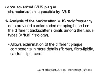 •More advanced IVUS plaque
characterization is possible by IVUS
1- Analysis of the backscatter IVUS radiofrequency
data provided a color coded mapping based on
the different backscatter signals among the tissue
types (virtual histology).
- Allows examination of the different plaque
components in more details (fibrous, fibro-lipidic,
calcium, lipid core)
Nair et al Circulation. 2002 Oct 22;106(17):2200-6.
 