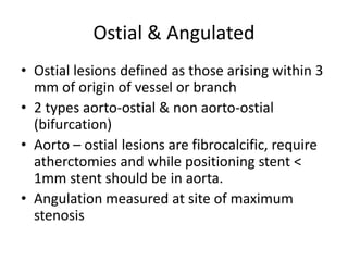Ostial & Angulated
• Ostial lesions defined as those arising within 3
mm of origin of vessel or branch
• 2 types aorto-ostial & non aorto-ostial
(bifurcation)
• Aorto – ostial lesions are fibrocalcific, require
atherctomies and while positioning stent <
1mm stent should be in aorta.
• Angulation measured at site of maximum
stenosis
 