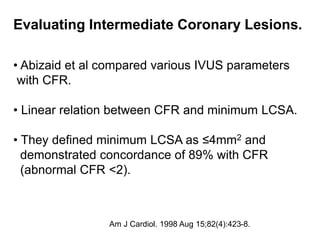 Evaluating Intermediate Coronary Lesions.
• Abizaid et al compared various IVUS parameters
with CFR.
• Linear relation between CFR and minimum LCSA.
• They defined minimum LCSA as ≤4mm2 and
demonstrated concordance of 89% with CFR
(abnormal CFR <2).
Am J Cardiol. 1998 Aug 15;82(4):423-8.
 
