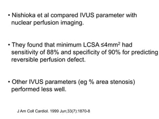 • Nishioka et al compared IVUS parameter with
nuclear perfusion imaging.
• They found that minimum LCSA ≤4mm2 had
sensitivity of 88% and specificity of 90% for predicting
reversible perfusion defect.
• Other IVUS parameters (eg % area stenosis)
performed less well.
J Am Coll Cardiol. 1999 Jun;33(7):1870-8
 
