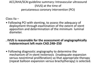ACC/AHA/SCAI guideline summary: Intravascular ultrasound
(IVUS) at the time of
percutaneous coronary intervention (PCI)
Class IIa –
• Following PCI with stenting, to assess the adequacy of
deployment through examination of the extent of stent
apposition and determination of the minimum luminal
diameter.
. IVUS is reasonable for the assessment of angiographically
indeterminant left main CAD.248–250
• Following diagnostic angiography to determine the
mechanism of in-stent restenosis (inadequate expansion
versus neointimal proliferation) so that appropriate therapy
(repeat balloon expansion versus brachytherapy) is selected.
 