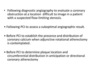 • Following diagnostic angiography to evaluate a coronary
obstruction at a location difficult to image in a patient
with a suspected flow-limiting stenosis.
• Following PCI to assess a suboptimal angiographic result.
• Before PCI to establish the presence and distribution of
coronary calcium when adjunctive rotational atherectomy
is contemplated.
• Before PCI to determine plaque location and
circumferential distribution in anticipation or directional
coronary atherectomy
 
