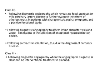 Class IIB
• Following diagnostic angiography which reveals no focal stenoses or
mild coronary artery disease to further evaluate the extent of
atherosclerosis in patients with characteristic anginal symptoms and
a positive functional study.
• Following diagnostic angiography to assess lesion characteristics and
vessel dimensions in the selection of an optimal revascularization
device.
• Following cardiac transplantation, to aid in the diagnosis of coronary
disease.
Class III - :
• Following diagnostic angiography when the angiographic diagnosis is
clear and no interventional treatment is planned.
 