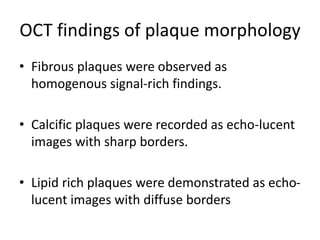 OCT findings of plaque morphology
• Fibrous plaques were observed as
homogenous signal-rich findings.
• Calcific plaques were recorded as echo-lucent
images with sharp borders.
• Lipid rich plaques were demonstrated as echo-
lucent images with diffuse borders
 