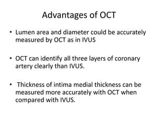 Advantages of OCT
• Lumen area and diameter could be accurately
measured by OCT as in IVUS
• OCT can identify all three layers of coronary
artery clearly than IVUS.
• Thickness of intima medial thickness can be
measured more accurately with OCT when
compared with IVUS.
 
