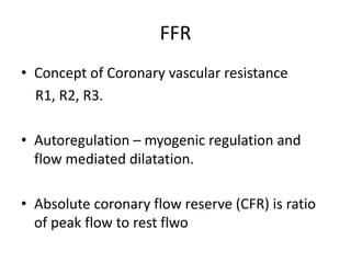 FFR
• Concept of Coronary vascular resistance
R1, R2, R3.
• Autoregulation – myogenic regulation and
flow mediated dilatation.
• Absolute coronary flow reserve (CFR) is ratio
of peak flow to rest flwo
 