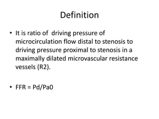 Definition
• It is ratio of driving pressure of
microcirculation flow distal to stenosis to
driving pressure proximal to stenosis in a
maximally dilated microvascular resistance
vessels (R2).
• FFR = Pd/Pa0
 
