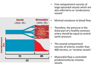 • First compartment consists of
large epicardial vessels which are
also referred to as ‘conductance
vessels’
• Minimal resistance to blood flow.
• Therefore, the pressure in the
distal part of a healthy coronary
artery should be equal to central
aortic pressure.
• The second compartment
consists of arteries smaller than
400 microns, or ‘resistive vessels’
• Myocardial flow is controlled
predominantly by resistive
vessels.
 