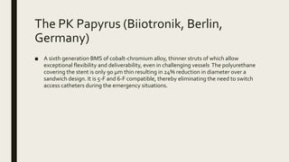The PK Papyrus (Biiotronik, Berlin,
Germany)
■ A sixth generation BMS of cobalt-chromium alloy, thinner struts of which allow
exceptional flexibility and deliverability, even in challenging vessels The polyurethane
covering the stent is only 90 μm thin resulting in 24% reduction in diameter over a
sandwich design. It is 5-F and 6-F compatible, thereby eliminating the need to switch
access catheters during the emergency situations.
 