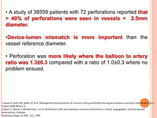 • A study of 38559 patients with 72 perforations reported that
> 40% of perforations were seen in vessels < 2.5mm
diameter.
•Device-lumen mismatch is more important than the
vessel reference diameter.
• Perforation was more likely where the balloon to artery
ratio was 1.3±0.3 compared with a ratio of 1.0±0.3 where no
problem ensued.
1.Javaid A, Buch AN, Satler LF, et al. Management and outcomes of coronary artery perforation during percutaneous coronary intervention. Am J
Cardiol 2006;98:911-4.
2.Ajluni S, Glazier S, Blankenship L, et al: Perforations after percutaneous coronary interventions: clinical, angiographic, and therapeutic
observations. Catheter
Cardiovasc Diagn 32:206– 212, 1994.
 