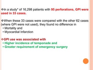 In a study* of 16,298 patients with 95 perforations, GPI were
used in 33 cases.
When these 33 cases were compared with the other 62 cases
(where GPI were not used), they found no difference in
• Mortality and
• Myocardial Infarction
GPI use was associated with
• Higher incidence of temponade and
• Greater requirement of emergency surgery
 
