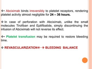 • Abciximab binds irreversibly to platelet receptors, rendering
platelet activity almost negligible for 24 – 36 hours.
 In case of perforation with Abciximab, unlike the small
molecules Tirofiban and Eptifibatide, simply discontinuing the
infusion of Abciximab will not reverse its effect.
• Platelet transfusion may be required to restore bleeding
time.
 REVASCULARIZATION  BLEEDING BALANCE
 