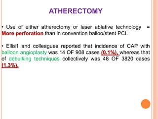 ATHERECTOMY
• Use of either atherectomy or laser ablative technology =
More perforation than in convention balloo/stent PCI.
• Ellis1 and colleagues reported that incidence of CAP with
balloon angioplasty was 14 OF 908 cases (0.1%), whereas that
of debulking techniques collectively was 48 OF 3820 cases
(1.3%).
 