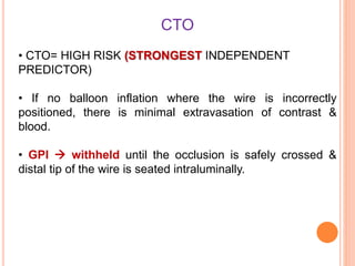 CTO
• CTO= HIGH RISK (STRONGEST INDEPENDENT
PREDICTOR)
• If no balloon inflation where the wire is incorrectly
positioned, there is minimal extravasation of contrast &
blood.
• GPI  withheld until the occlusion is safely crossed &
distal tip of the wire is seated intraluminally.
 