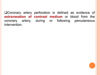 Coronary artery perforation is defined as evidence of
extravasation of contrast medium or blood from the
coronary artery, during or following percutaneous
intervention.
 