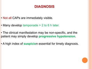 DIAGNOSIS
• Not all CAPs are immediately visible.
• Many develop tamponade > 2 to 6 h later.
• The clinical manifestation may be non-specific, and the
patient may simply develop progressive hypotension.
• A high index of suspicion essential for timely diagnosis.
 