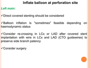Inflate balloon at perforation site
Left main:
Direct covered stenting should be considered
Balloon inflation is "sometimes" feasible depending on
haemodynamic status
Consider re-crossing in LCx or LAD after covered stent
implantation with wire in LCx and LAD (CTO guidewires) to
preserve side branch patency
Consider surgery
 