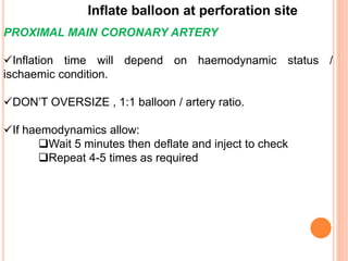 Inflate balloon at perforation site
PROXIMAL MAIN CORONARY ARTERY
Inflation time will depend on haemodynamic status /
ischaemic condition.
DON’T OVERSIZE , 1:1 balloon / artery ratio.
If haemodynamics allow:
Wait 5 minutes then deflate and inject to check
Repeat 4-5 times as required
 