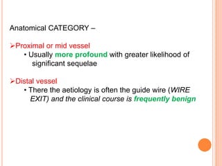 Anatomical CATEGORY –
Proximal or mid vessel
• Usually more profound with greater likelihood of
significant sequelae
Distal vessel
• There the aetiology is often the guide wire (WIRE
EXIT) and the clinical course is frequently benign
 
