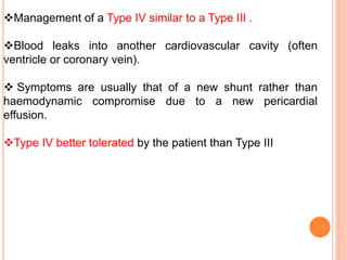 Management of a Type IV similar to a Type III .
Blood leaks into another cardiovascular cavity (often
ventricle or coronary vein).
 Symptoms are usually that of a new shunt rather than
haemodynamic compromise due to a new pericardial
effusion.
Type IV better tolerated by the patient than Type III
 
