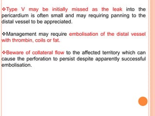 Type V may be initially missed as the leak into the
pericardium is often small and may requiring panning to the
distal vessel to be appreciated.
Management may require embolisation of the distal vessel
with thrombin, coils or fat.
Beware of collateral flow to the affected territory which can
cause the perforation to persist despite apparently successful
embolisation.
 