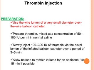 Thrombin injection
PREPARATION:
Use the wire lumen of a very small diameter over-
the-wire balloon catheter.
Prepare thrombin, mixed at a concentration of 50–
100 IU per ml in normal saline
Slowly inject 100–300 IU of thrombin via the distal
lumen of the inflated balloon catheter over a period of
3–5 min
Allow balloon to remain inflated for an additional 10–
15 min if possible.
 