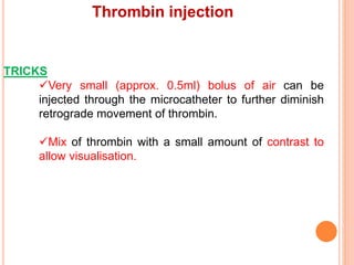 Thrombin injection
TRICKS
Very small (approx. 0.5ml) bolus of air can be
injected through the microcatheter to further diminish
retrograde movement of thrombin.
Mix of thrombin with a small amount of contrast to
allow visualisation.
 