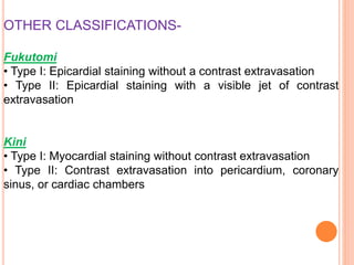 OTHER CLASSIFICATIONS-
Fukutomi
• Type I: Epicardial staining without a contrast extravasation
• Type II: Epicardial staining with a visible jet of contrast
extravasation
Kini
• Type I: Myocardial staining without contrast extravasation
• Type II: Contrast extravasation into pericardium, coronary
sinus, or cardiac chambers
 