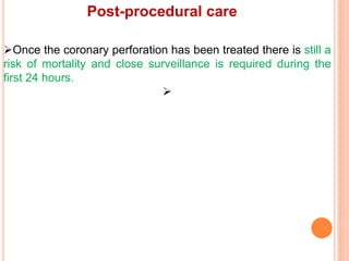 Post-procedural care
Once the coronary perforation has been treated there is still a
risk of mortality and close surveillance is required during the
first 24 hours.

 