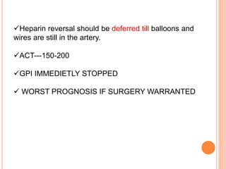 Heparin reversal should be deferred till balloons and
wires are still in the artery.
ACT---150-200
GPI IMMEDIETLY STOPPED
 WORST PROGNOSIS IF SURGERY WARRANTED
 