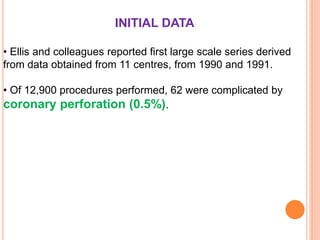 INITIAL DATA
• Ellis and colleagues reported first large scale series derived
from data obtained from 11 centres, from 1990 and 1991.
• Of 12,900 procedures performed, 62 were complicated by
coronary perforation (0.5%).
 