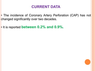 CURRENT DATA
• The incidence of Coronary Artery Perforation (CAP) has not
changed significantly over two decades.
• It is reported between 0.2% and 0.9%.
 