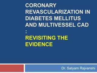 CORONARY
REVASCULARIZATION IN
DIABETES MELLITUS
AND MULTIVESSEL CAD
:
REVISITING THE
EVIDENCE
Dr. Satyam Rajvanshi
 