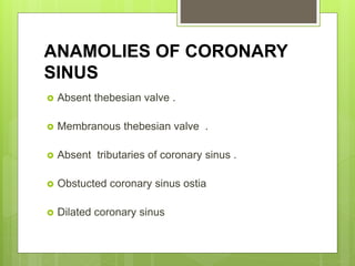 ANAMOLIES OF CORONARY
SINUS
 Absent thebesian valve .
 Membranous thebesian valve .
 Absent tributaries of coronary sinus .
 Obstucted coronary sinus ostia
 Dilated coronary sinus
 