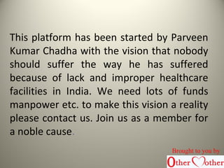 This platform has been started by Parveen
Kumar Chadha with the vision that nobody
should suffer the way he has suffered
because of lack and improper healthcare
facilities in India. We need lots of funds
manpower etc. to make this vision a reality
please contact us. Join us as a member for
a noble cause.
Brought to you by
 