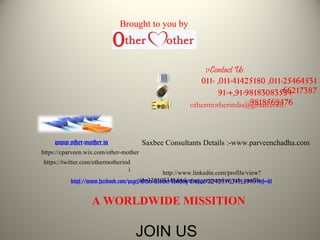 011-25464531,011-41425180,011-
66217387+91-9818308353+,91-
9818569476othermotherindia@gmail.com
www.other-mother.in
https://www.facebook.com/pages/Other-Mother-Nursing-Crusade/224235031114989?ref=hl
http://www.linkedin.com/profile/view?
id=326103341&trk=nav_responsive_tab_profile
https://twitter.com/othermotherind
i
https://cparveen.wix.com/other-mother
A WORLDWIDE MISSITION
Contact Us:-
JOIN US
Saxbee Consultants Details :-www.parveenchadha.com
Brought to you by
 