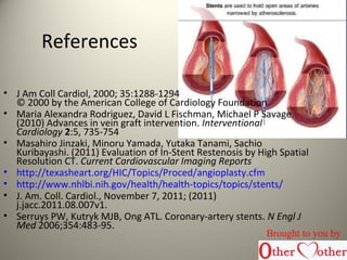 References
• J Am Coll Cardiol, 2000; 35:1288-1294
© 2000 by the American College of Cardiology Foundation
• Maria Alexandra Rodriguez, David L Fischman, Michael P Savage.
(2010) Advances in vein graft intervention. Interventional
Cardiology 2:5, 735-754
• Masahiro Jinzaki, Minoru Yamada, Yutaka Tanami, Sachio
Kuribayashi. (2011) Evaluation of In-Stent Restenosis by High Spatial
Resolution CT. Current Cardiovascular Imaging Reports
• http://texasheart.org/HIC/Topics/Proced/angioplasty.cfm
• http://www.nhlbi.nih.gov/health/health-topics/topics/stents/
• J. Am. Coll. Cardiol., November 7, 2011; (2011)
j.jacc.2011.08.007v1.
• Serruys PW, Kutryk MJB, Ong ATL. Coronary-artery stents. N Engl J
Med 2006;354:483-95.
Brought to you by
 
