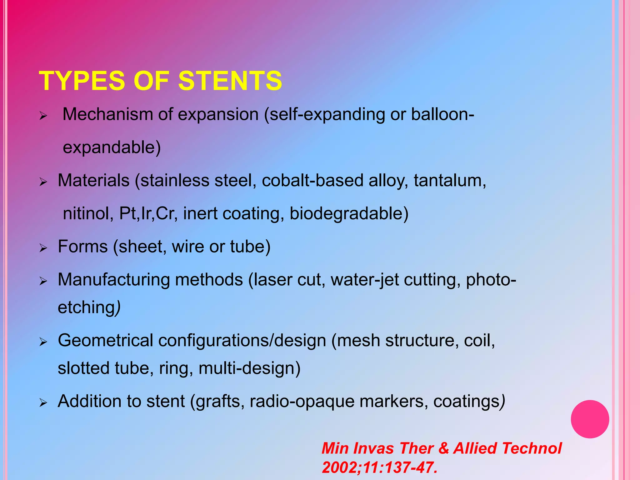 TYPES OF STENTS


Mechanism of expansion (self-expanding or balloonexpandable)



Materials (stainless steel, cobalt-based alloy, tantalum,
nitinol, Pt,Ir,Cr, inert coating, biodegradable)



Forms (sheet, wire or tube)



Manufacturing methods (laser cut, water-jet cutting, photoetching)



Geometrical configurations/design (mesh structure, coil,
slotted tube, ring, multi-design)



Addition to stent (grafts, radio-opaque markers, coatings)
Min Invas Ther & Allied Technol
2002;11:137-47.

 