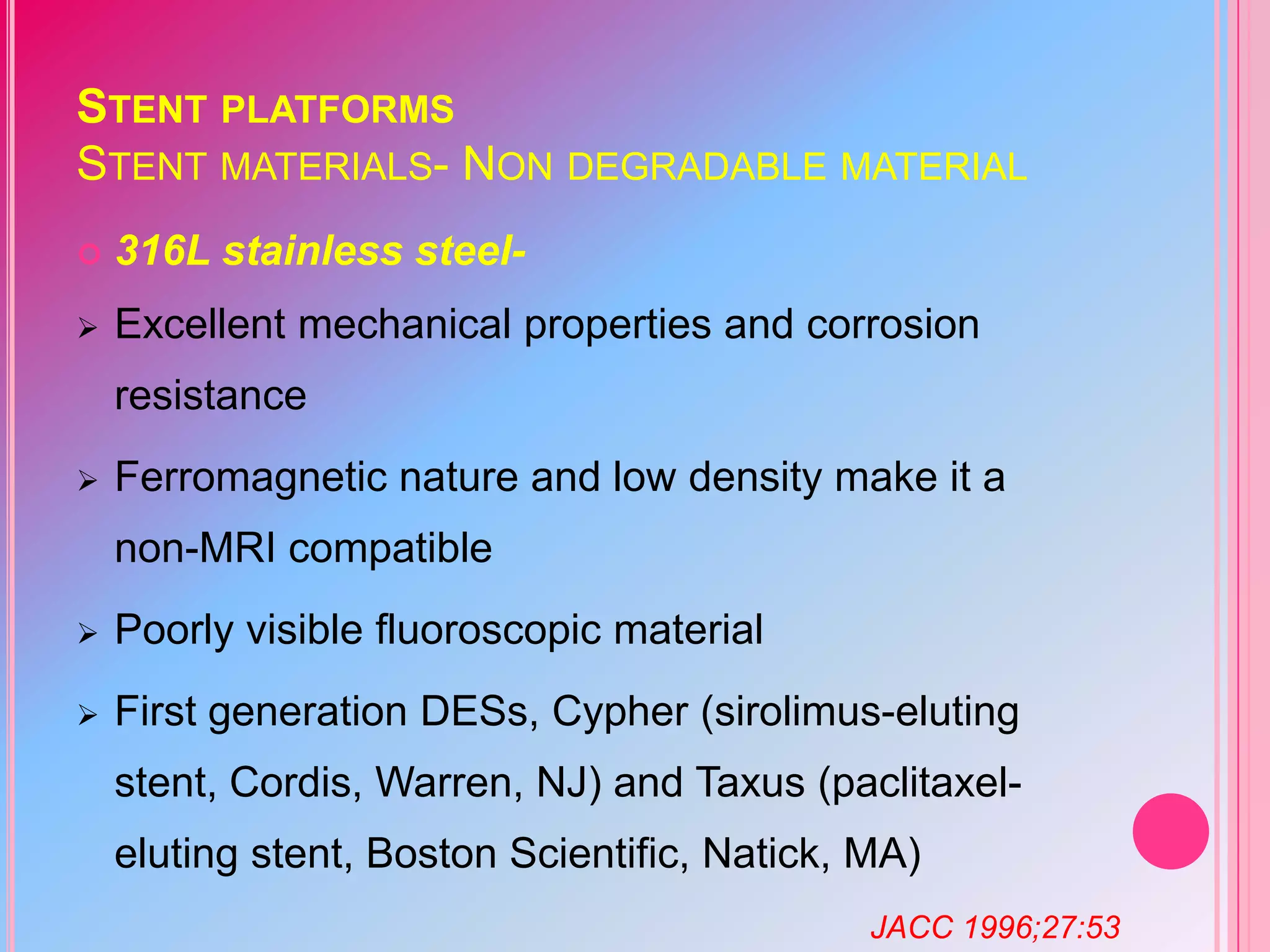 STENT PLATFORMS
STENT MATERIALS- NON DEGRADABLE MATERIAL


316L stainless steel-



Excellent mechanical properties and corrosion
resistance



Ferromagnetic nature and low density make it a

non-MRI compatible


Poorly visible fluoroscopic material



First generation DESs, Cypher (sirolimus-eluting

stent, Cordis, Warren, NJ) and Taxus (paclitaxeleluting stent, Boston Scientific, Natick, MA)
JACC 1996;27:53

 
